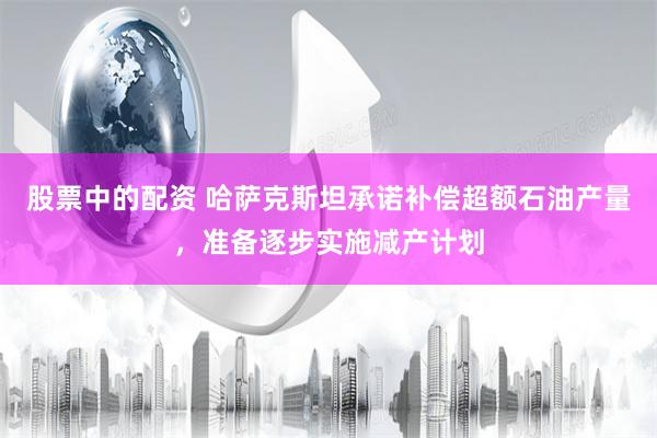 股票中的配资 哈萨克斯坦承诺补偿超额石油产量，准备逐步实施减产计划