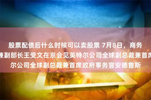 股票配债后什么时候可以卖股票 7月8日，商务部国际贸易谈判代表兼副部长王受文在京会见英特尔公司全球副总裁兼首席政府事务官安德鲁斯