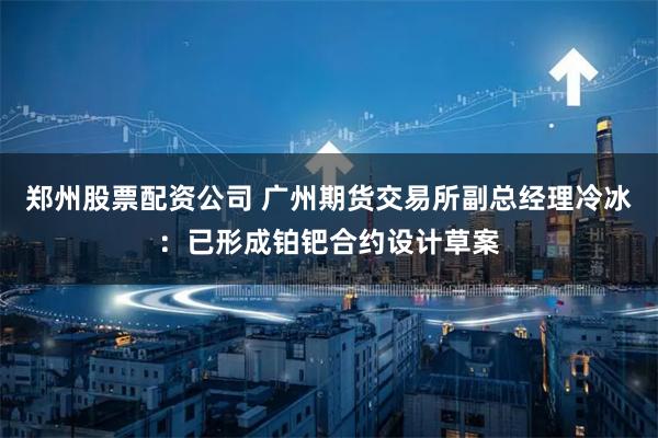 郑州股票配资公司 广州期货交易所副总经理冷冰：已形成铂钯合约设计草案