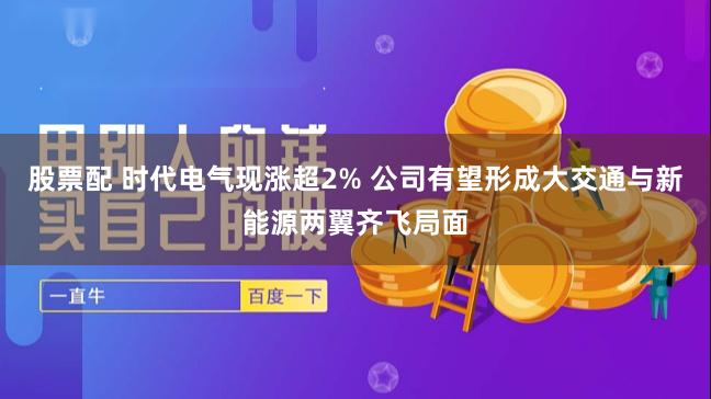 股票配 时代电气现涨超2% 公司有望形成大交通与新能源两翼齐飞局面