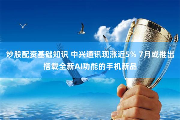 炒股配资基础知识 中兴通讯现涨近5% 7月或推出搭载全新AI功能的手机新品