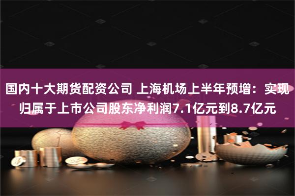 国内十大期货配资公司 上海机场上半年预增：实现归属于上市公司股东净利润7.1亿元到8.7亿元