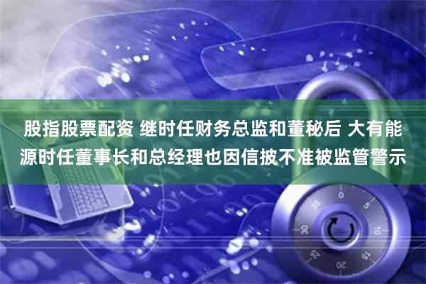 股指股票配资 继时任财务总监和董秘后 大有能源时任董事长和总经理也因信披不准被监管警示