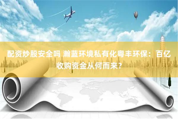 配资炒股安全吗 瀚蓝环境私有化粤丰环保：百亿收购资金从何而来？