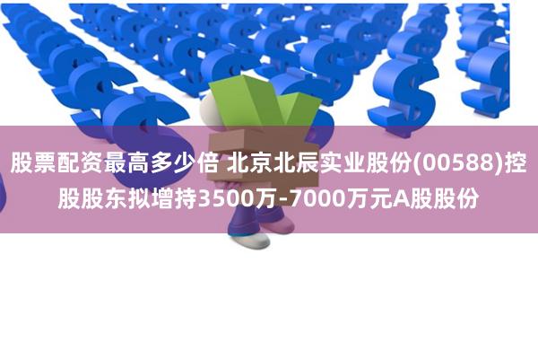 股票配资最高多少倍 北京北辰实业股份(00588)控股股东拟增持3500万-7000万元A股股份