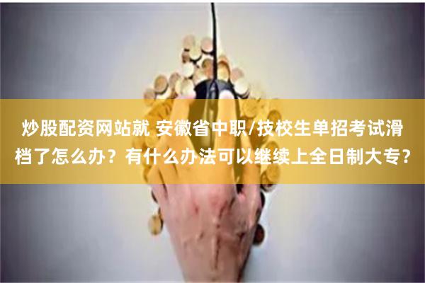 炒股配资网站就 安徽省中职/技校生单招考试滑档了怎么办？有什么办法可以继续上全日制大专？