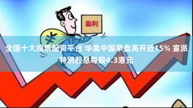 全国十大股票配资平台 华晨中国早盘高开近15% 宣派特別股息每股4.3港元