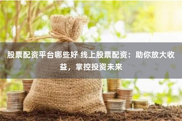 股票配资平台哪些好 线上股票配资：助你放大收益，掌控投资未来