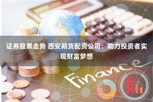 证券股票走势 西安期货配资公司：助力投资者实现财富梦想