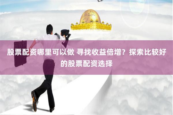 股票配资哪里可以做 寻找收益倍增？探索比较好的股票配资选择