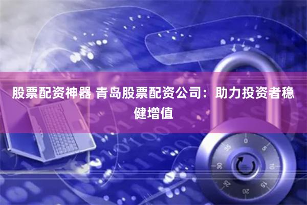 股票配资神器 青岛股票配资公司：助力投资者稳健增值
