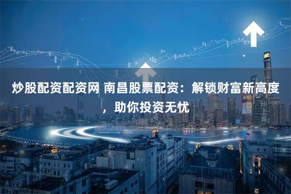 炒股配资配资网 南昌股票配资：解锁财富新高度，助你投资无忧