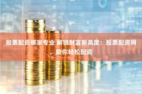 股票配资哪家专业 解锁财富新高度：股票配资网，助你轻松配资