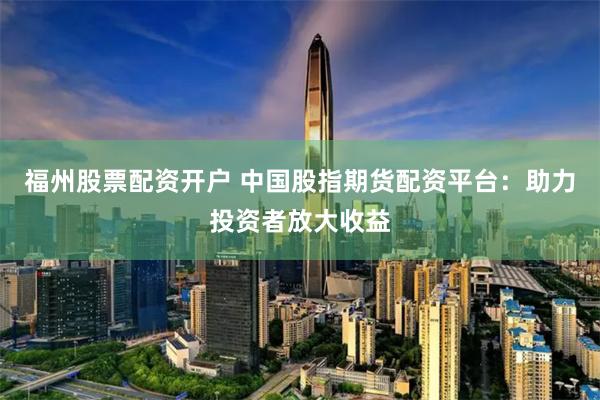 福州股票配资开户 中国股指期货配资平台：助力投资者放大收益
