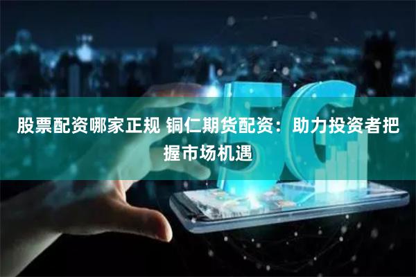 股票配资哪家正规 铜仁期货配资：助力投资者把握市场机遇