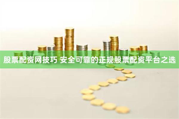 股票配资网技巧 安全可靠的正规股票配资平台之选