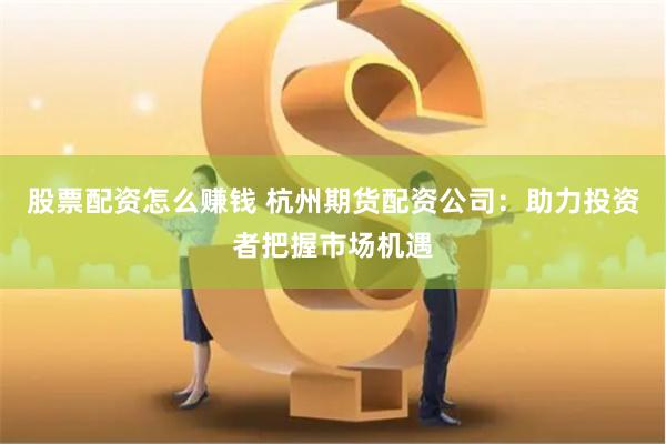 股票配资怎么赚钱 杭州期货配资公司：助力投资者把握市场机遇