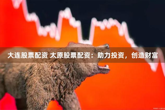 大连股票配资 太原股票配资：助力投资，创造财富